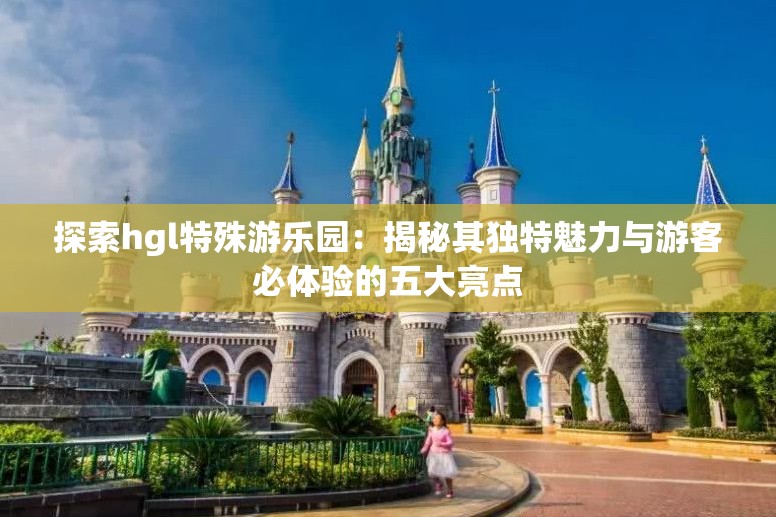 探索hgl特殊游乐园：揭秘其独特魅力与游客必体验的五大亮点