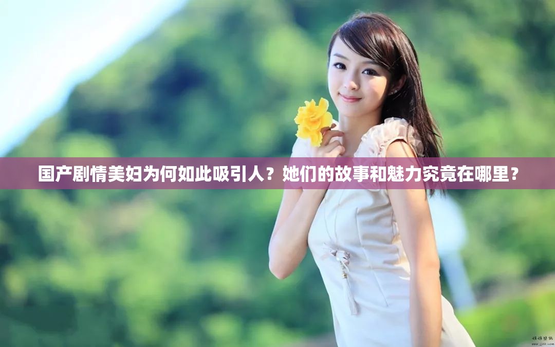 国产剧情美妇为何如此吸引人？她们的故事和魅力究竟在哪里？