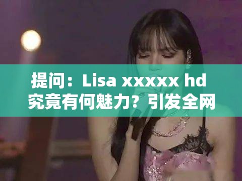 提问：Lisa xxxxx hd 究竟有何魅力？引发全网热议的焦点在这里