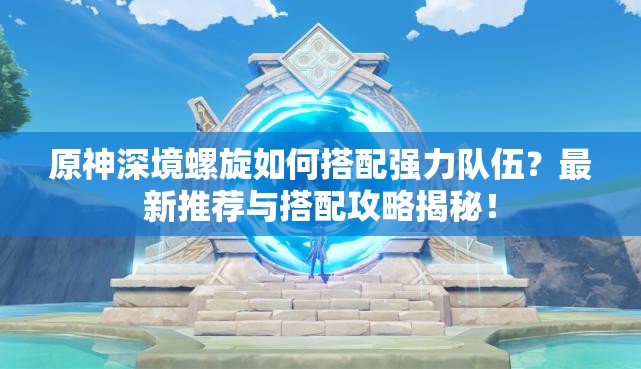 原神深境螺旋如何搭配强力队伍？最新推荐与搭配攻略揭秘！