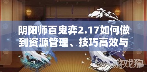 阴阳师百鬼弈2.17如何做到资源管理、技巧高效与价值最大化？