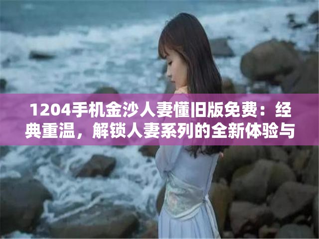 1204手机金沙人妻懂旧版免费：经典重温，解锁人妻系列的全新体验与无限乐趣