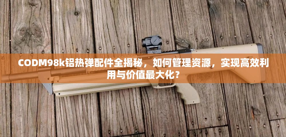 CODM98k铝热弹配件全揭秘，如何管理资源，实现高效利用与价值最大化？