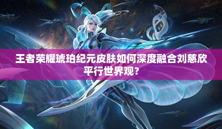 王者荣耀琥珀纪元皮肤如何深度融合刘慈欣平行世界观？