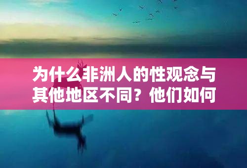 为什么非洲人的性观念与其他地区不同？他们如何看待性和性行为？