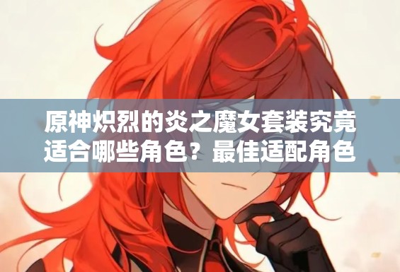 原神炽烈的炎之魔女套装究竟适合哪些角色？最佳适配角色推荐揭秘