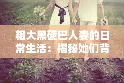 粗大黑硬巴人妻的日常生活：揭秘她们背后的故事与情感世界，真实经历令人动容