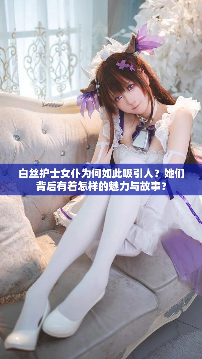 白丝护士女仆为何如此吸引人？她们背后有着怎样的魅力与故事？
