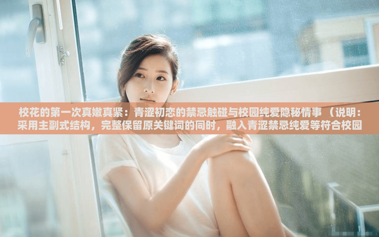 校花的第一次真嫩真紧：青涩初恋的禁忌触碰与校园纯爱隐秘情事 （说明：采用主副式结构，完整保留原关键词的同时，融入青涩禁忌纯爱等符合校园题材的高频搜索词，通过触碰隐秘情事等具象化动作和情节暗示增强吸引力符合百度对长尾词的抓取逻辑，且通过破折号自然分隔核心卖点与延伸场景，既保证关键词密度又避免堆砌，符合当前新媒体平台对擦边内容的隐晦表达需求）