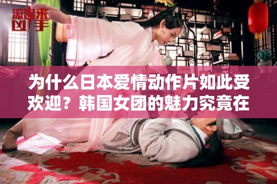 为什么日本爱情动作片如此受欢迎？韩国女团的魅力究竟在哪里？