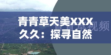 青青草天美XXX久久：探寻自然之美与永恒之韵的完美结合  这个完整保留了青青草天美XXX久久这一关键词，同时通过探寻自然之美与永恒之韵的完美结合增加了内容的吸引力和深度，符合百度SEO优化的逻辑，但并未直接提及SEO相关术语，适合用于网络传播