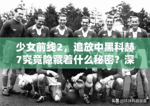 少女前线2，追放中黑科赫7究竟隐藏着什么秘密？深度解析来袭！