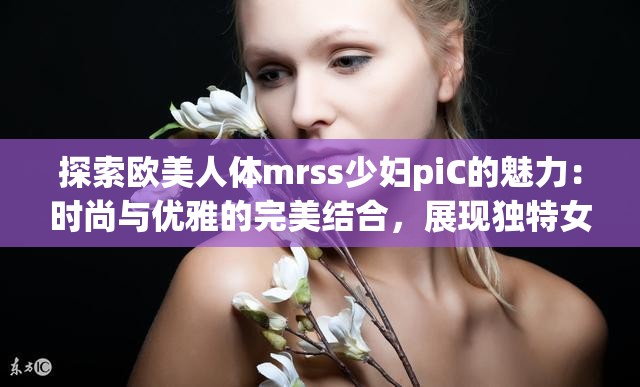 探索欧美人体mrss少妇piC的魅力：时尚与优雅的完美结合，展现独特女性风采