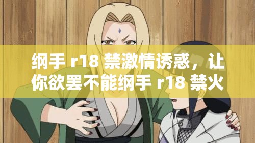 纲手 r18 禁激情诱惑，让你欲罢不能纲手 r18 禁火辣热舞，点燃你的欲望之火纲手 r18 禁大尺度写真，挑战你的视觉极限