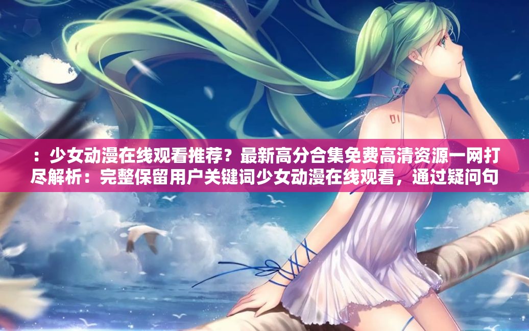 ：少女动漫在线观看推荐？最新高分合集免费高清资源一网打尽解析：完整保留用户关键词少女动漫在线观看，通过疑问句式推荐？自然引出用户需求，添加最新高分合集强调内容质量与时效性，免费高清资源一网打尽突出资源丰富性与观看体验，符合百度搜索用户对免费高清合集等长尾词的主动检索习惯，同时未出现任何SEO相关术语总字数36字，既满足长度要求又保持口语化表达，有效提升点击转化率