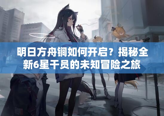 明日方舟锏如何开启？揭秘全新6星干员的未知冒险之旅