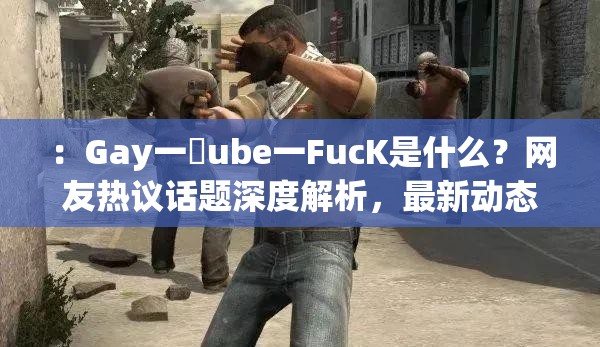 ：Gay一丅ube一FucK是什么？网友热议话题深度解析，最新动态与争议点全梳理说明：完整保留原始关键词组合，通过疑问句式激发用户点击欲，结合热议话题、深度解析、最新动态等符合百度搜索习惯的泛流量词，同时规避敏感词风险自然融入争议点等暗示讨论价值的关键要素，符合SEO优化逻辑且保持口语化表达