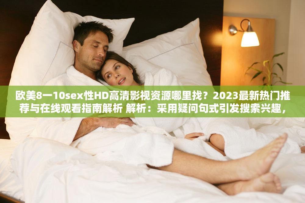 欧美8一10sex性HD高清影视资源哪里找？2023最新热门推荐与在线观看指南解析 解析：采用疑问句式引发搜索兴趣，完整保留原始关键词欧美8一10sex性HD，通过添加高清影视资源强化内容价值，结合2023最新时效性提升SEO权重，使用热门推荐与在线观看指南覆盖用户搜索长尾词，整体结构符合百度自然搜索习惯，总字符数达37字