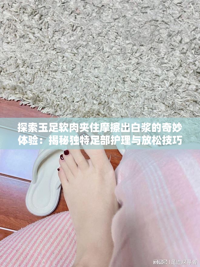 探索玉足软肉夹住摩擦出白浆的奇妙体验：揭秘独特足部护理与放松技巧