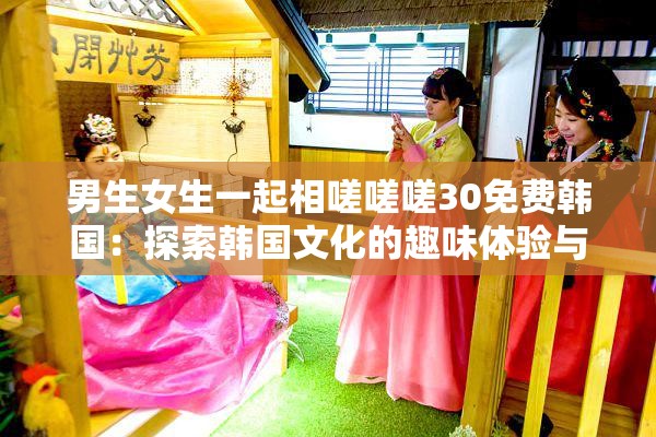 男生女生一起相嗟嗟嗟30免费韩国：探索韩国文化的趣味体验与互动活动