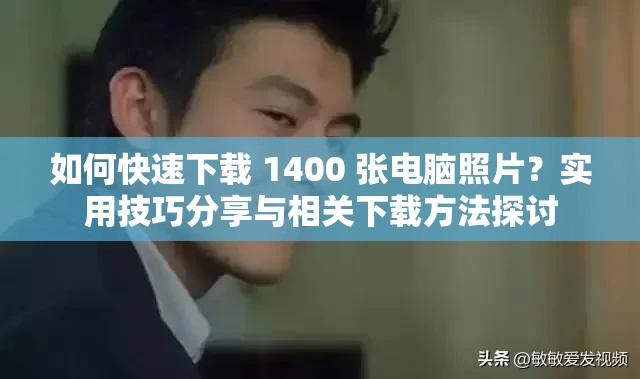 如何快速下载 1400 张电脑照片？实用技巧分享与相关下载方法探讨