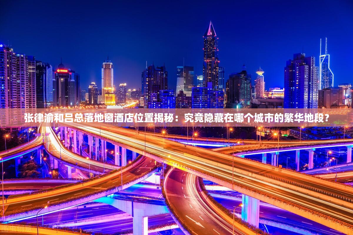 张律渝和吕总落地窗酒店位置揭秘：究竟隐藏在哪个城市的繁华地段？