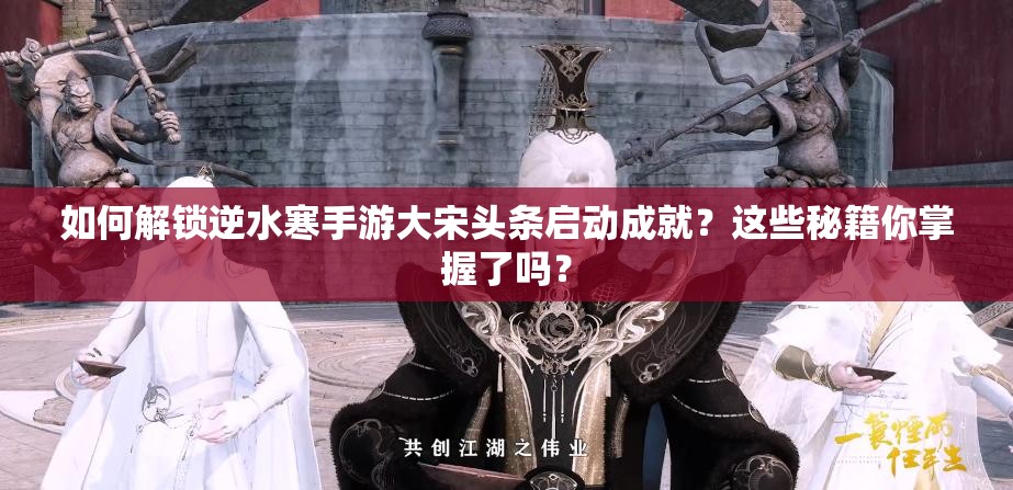 如何解锁逆水寒手游大宋头条启动成就？这些秘籍你掌握了吗？