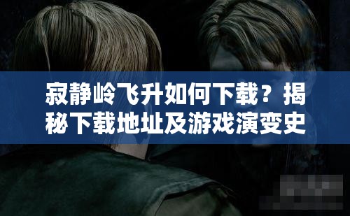 寂静岭飞升如何下载？揭秘下载地址及游戏演变史的精彩专题