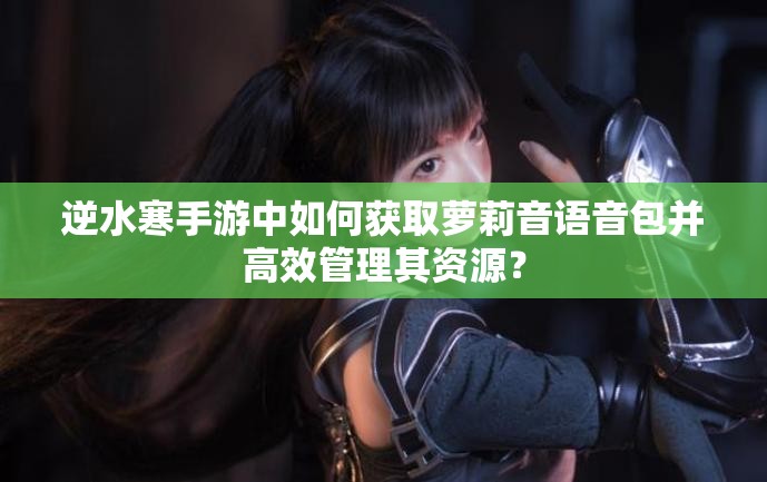逆水寒手游中如何获取萝莉音语音包并高效管理其资源？