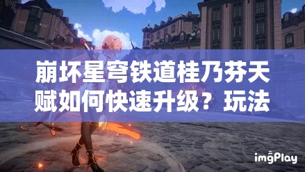 崩坏星穹铁道桂乃芬天赋如何快速升级？玩法又将迎来哪些革命性变化？