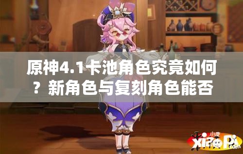 原神4.1卡池角色究竟如何？新角色与复刻角色能否璀璨交汇引期待？