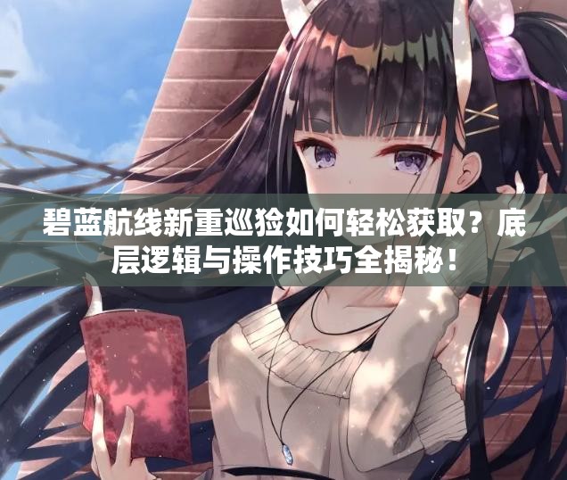 碧蓝航线新重巡猃如何轻松获取？底层逻辑与操作技巧全揭秘！