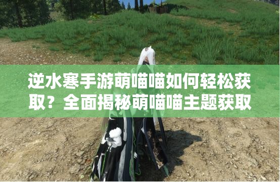 逆水寒手游萌喵喵如何轻松获取？全面揭秘萌喵喵主题获取攻略