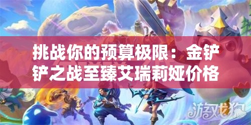 挑战你的预算极限：金铲铲之战至臻艾瑞莉娅价格全面解析与购买指南