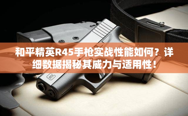 和平精英R45手枪实战性能如何？详细数据揭秘其威力与适用性！