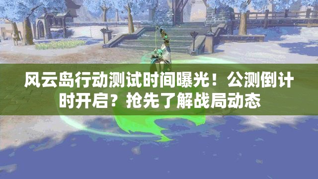 风云岛行动测试时间曝光！公测倒计时开启？抢先了解战局动态