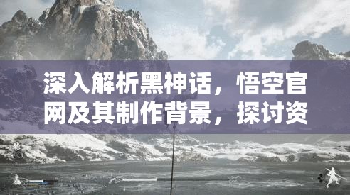 深入解析黑神话,悟空官网及其制作背景,探讨资源管理与高效利用策略以实现价值最大化 深入解析黑神话,悟空官网及其制作背景,探讨资源管理与高效利用策略以实现价值最大化